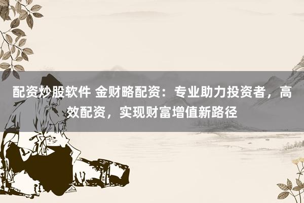 配资炒股软件 金财略配资：专业助力投资者，高效配资，实现财富增值新路径