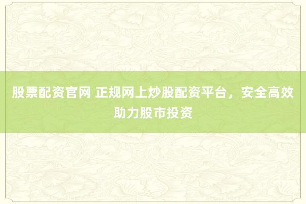 股票配资官网 正规网上炒股配资平台，安全高效助力股市投资