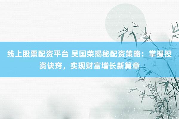 线上股票配资平台 吴国荣揭秘配资策略：掌握投资诀窍，实现财富增长新篇章