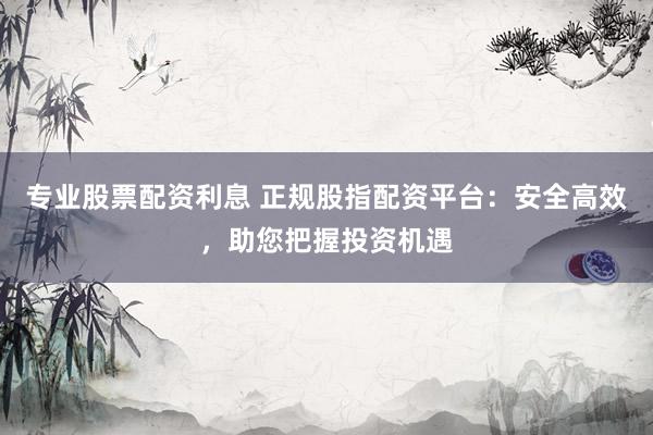 专业股票配资利息 正规股指配资平台：安全高效，助您把握投资机遇
