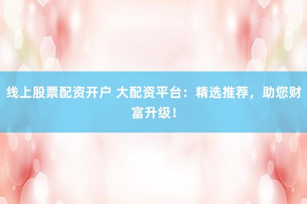 线上股票配资开户 大配资平台：精选推荐，助您财富升级！