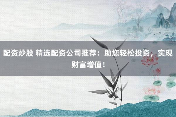 配资炒股 精选配资公司推荐：助您轻松投资，实现财富增值！