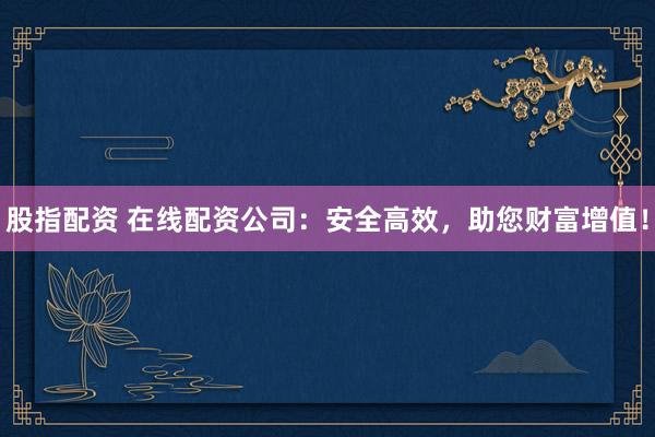 股指配资 在线配资公司：安全高效，助您财富增值！