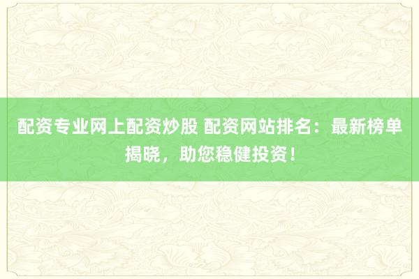 配资专业网上配资炒股 配资网站排名：最新榜单揭晓，助您稳健投资！