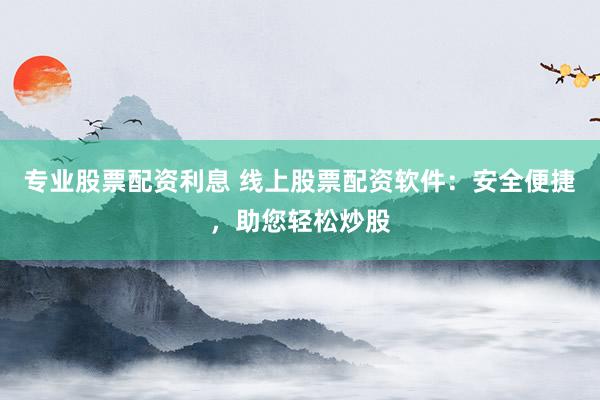 专业股票配资利息 线上股票配资软件：安全便捷，助您轻松炒股