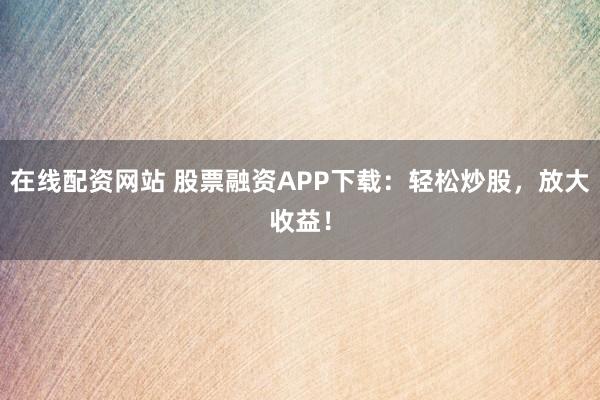 在线配资网站 股票融资APP下载：轻松炒股，放大收益！