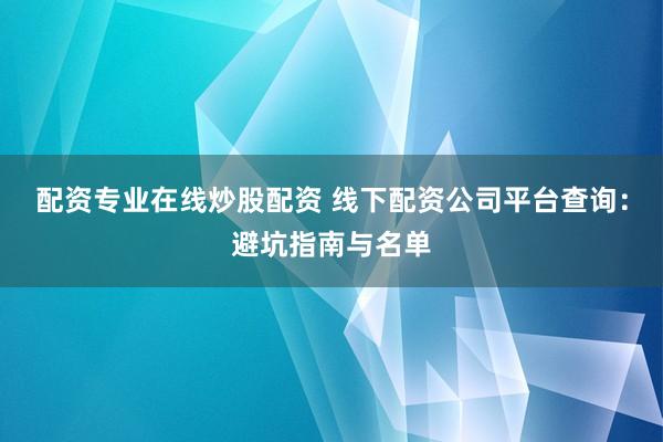 配资专业在线炒股配资 线下配资公司平台查询：避坑指南与名单