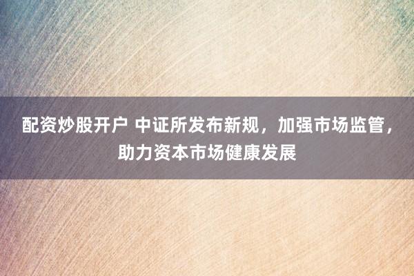 配资炒股开户 中证所发布新规，加强市场监管，助力资本市场健康发展
