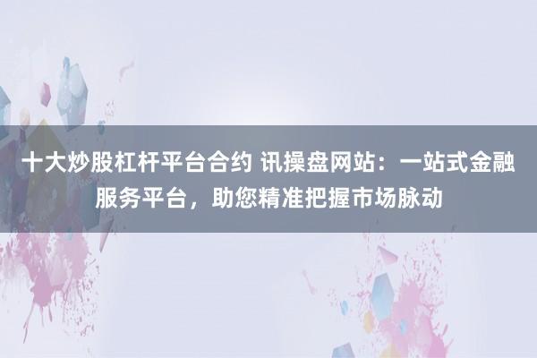 十大炒股杠杆平台合约 讯操盘网站：一站式金融服务平台，助您精准把握市场脉动