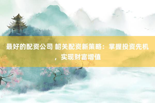 最好的配资公司 韶关配资新策略：掌握投资先机，实现财富增值