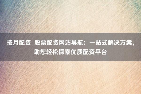 按月配资  股票配资网站导航：一站式解决方案，助您轻松探索优质配资平台