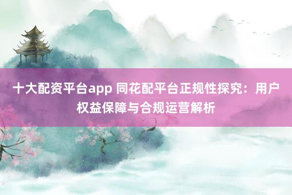 十大配资平台app 同花配平台正规性探究：用户权益保障与合规运营解析