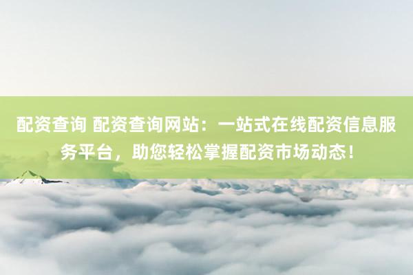 配资查询 配资查询网站：一站式在线配资信息服务平台，助您轻松掌握配资市场动态！