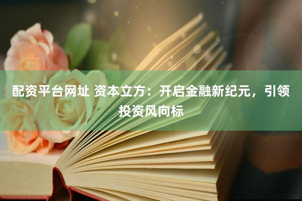 配资平台网址 资本立方：开启金融新纪元，引领投资风向标
