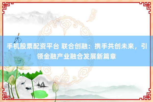 手机股票配资平台 联合创融：携手共创未来，引领金融产业融合发展新篇章