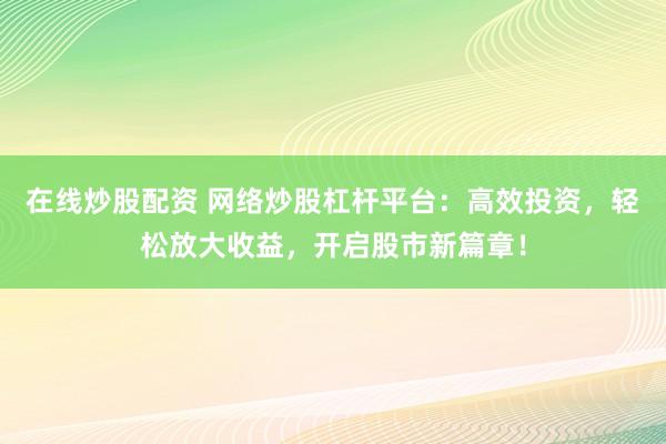 在线炒股配资 网络炒股杠杆平台：高效投资，轻松放大收益，开启股市新篇章！