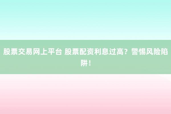 股票交易网上平台 股票配资利息过高？警惕风险陷阱！