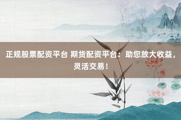 正规股票配资平台 期货配资平台：助您放大收益，灵活交易！