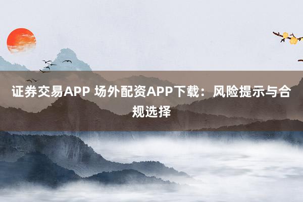 证券交易APP 场外配资APP下载：风险提示与合规选择