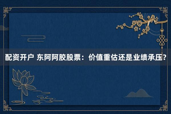 配资开户 东阿阿胶股票：价值重估还是业绩承压？