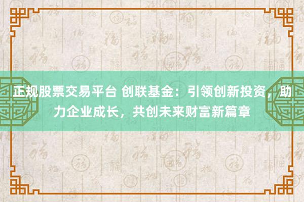 正规股票交易平台 创联基金：引领创新投资，助力企业成长，共创未来财富新篇章