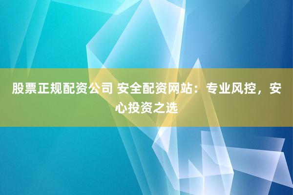 股票正规配资公司 安全配资网站：专业风控，安心投资之选