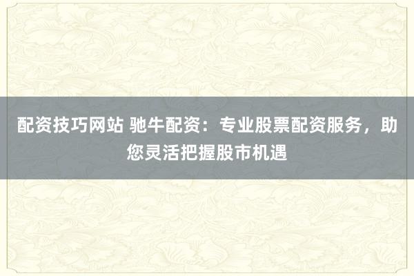 配资技巧网站 驰牛配资：专业股票配资服务，助您灵活把握股市机遇
