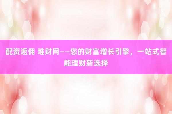 配资返佣 堆财网——您的财富增长引擎，一站式智能理财新选择
