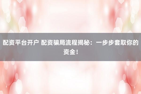 配资平台开户 配资骗局流程揭秘：一步步套取你的资金！