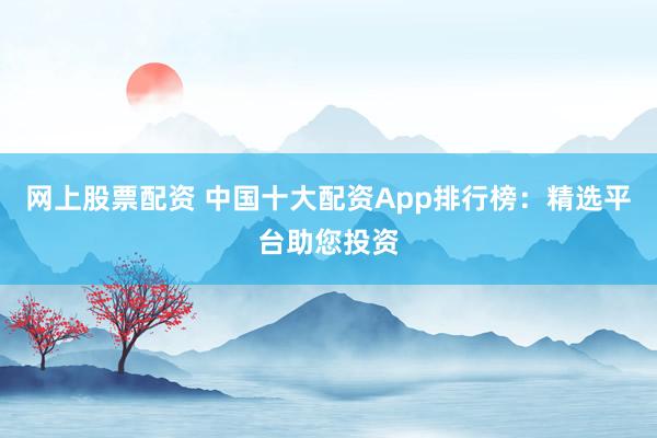网上股票配资 中国十大配资App排行榜：精选平台助您投资