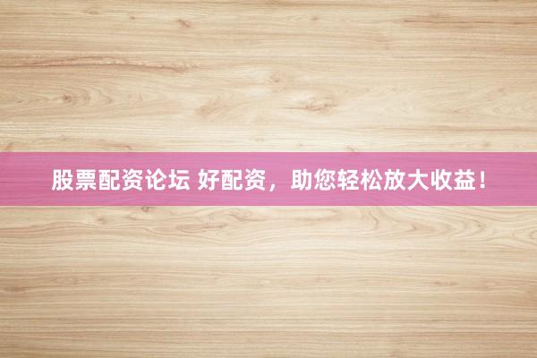 股票配资论坛 好配资，助您轻松放大收益！