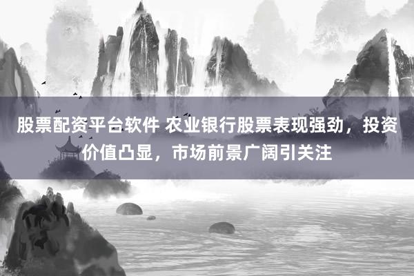 股票配资平台软件 农业银行股票表现强劲，投资价值凸显，市场前景广阔引关注