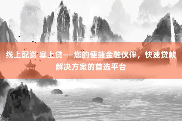 线上配资 塞上贷——您的便捷金融伙伴，快速贷款解决方案的首选平台