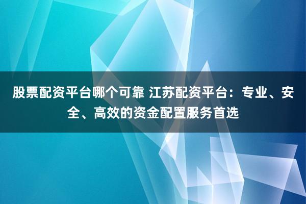 股票配资平台哪个可靠 江苏配资平台：专业、安全、高效的资金配置服务首选