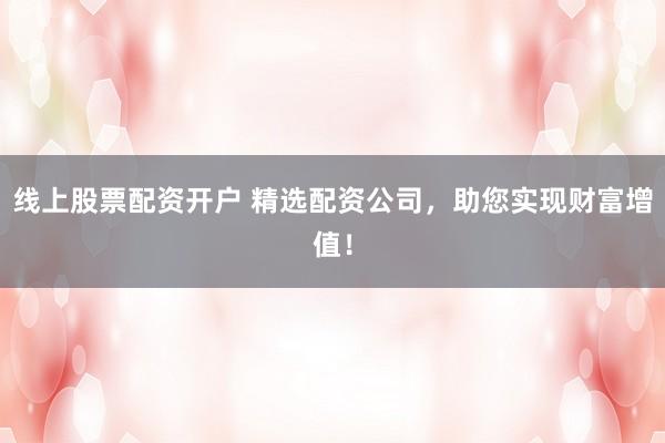 线上股票配资开户 精选配资公司，助您实现财富增值！