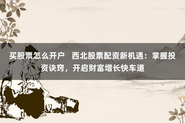 买股票怎么开户   西北股票配资新机遇：掌握投资诀窍，开启财富增长快车道