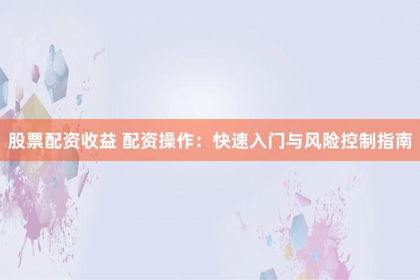 股票配资收益 配资操作：快速入门与风险控制指南