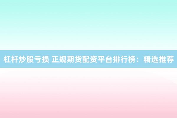 杠杆炒股亏损 正规期货配资平台排行榜：精选推荐