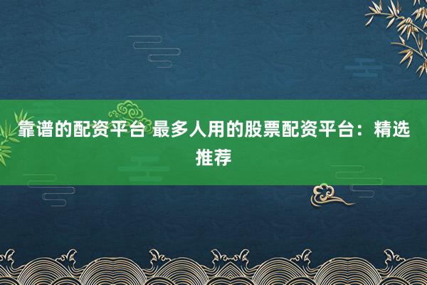 靠谱的配资平台 最多人用的股票配资平台：精选推荐