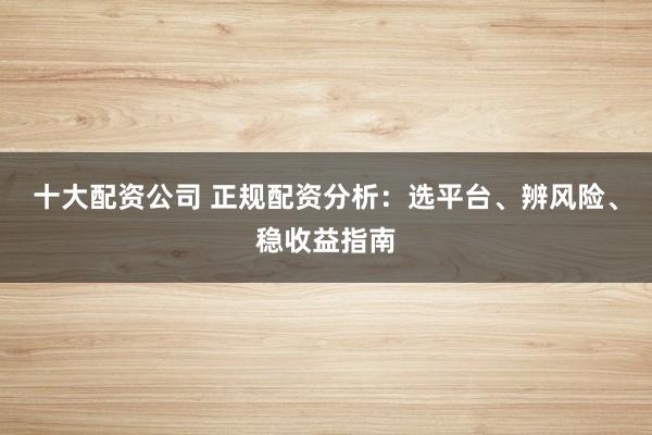 十大配资公司 正规配资分析：选平台、辨风险、稳收益指南