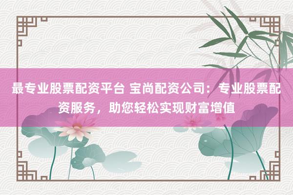 最专业股票配资平台 宝尚配资公司：专业股票配资服务，助您轻松实现财富增值