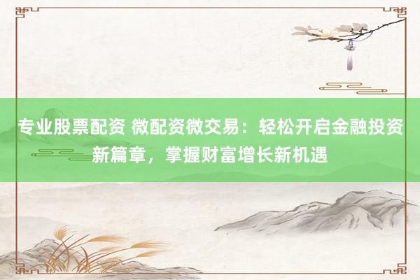 专业股票配资 微配资微交易：轻松开启金融投资新篇章，掌握财富增长新机遇