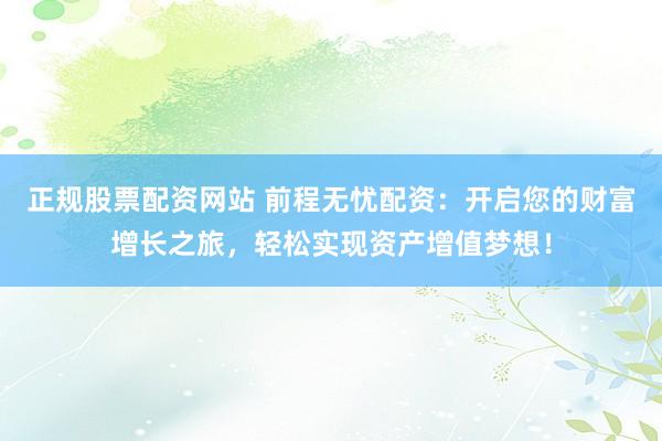 正规股票配资网站 前程无忧配资：开启您的财富增长之旅，轻松实现资产增值梦想！