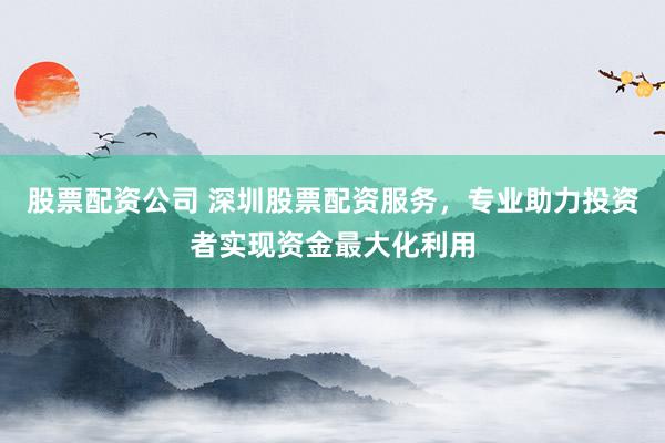 股票配资公司 深圳股票配资服务，专业助力投资者实现资金最大化利用