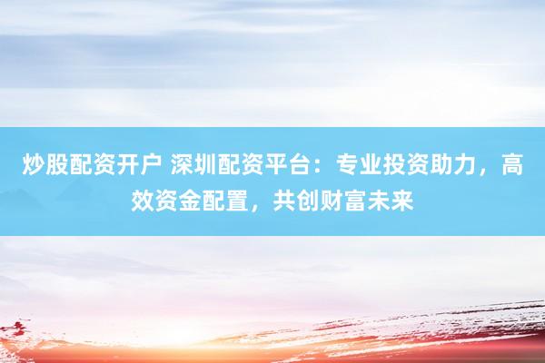 炒股配资开户 深圳配资平台：专业投资助力，高效资金配置，共创财富未来