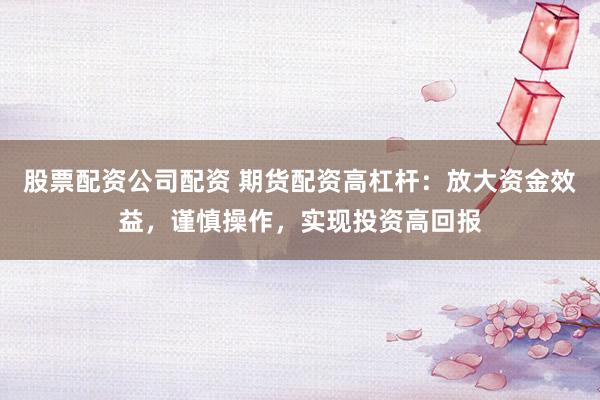 股票配资公司配资 期货配资高杠杆：放大资金效益，谨慎操作，实现投资高回报