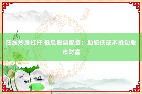 在线炒股杠杆 低息股票配资：助您低成本撬动股市财富