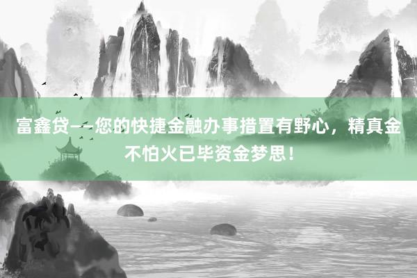 富鑫贷——您的快捷金融办事措置有野心，精真金不怕火已毕资金梦思！