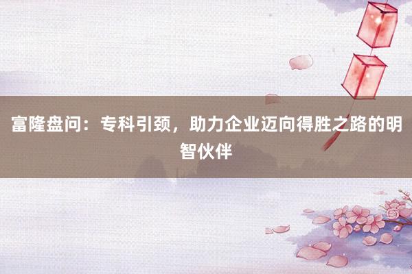 富隆盘问：专科引颈，助力企业迈向得胜之路的明智伙伴