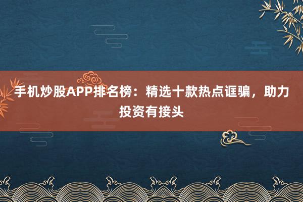 手机炒股APP排名榜：精选十款热点诓骗，助力投资有接头